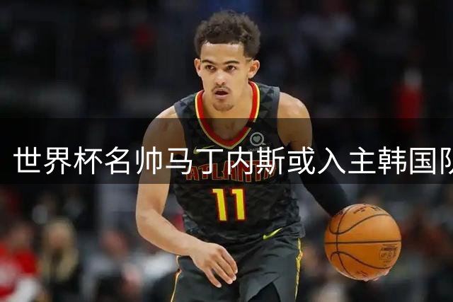 世界杯名帅马丁内斯或入主韩国队 亚洲杯备战时间紧迫引关注