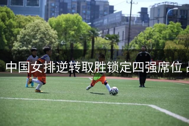 中国女排逆转取胜锁定四强席位 战胜美国队彰显韧性