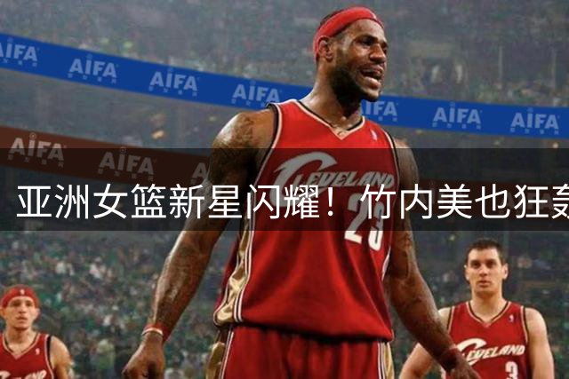 亚洲女篮新星闪耀！竹内美也狂轰32分力抗澳大利亚铁桶阵
