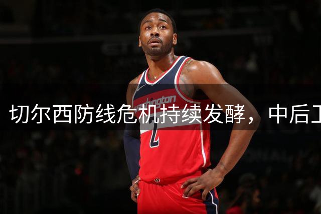切尔西防线危机持续发酵，中后卫短板牵动转会策略调整