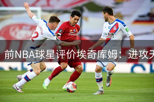 前NBA球星评价埃奇库姆：进攻天赋需为防守短板让路