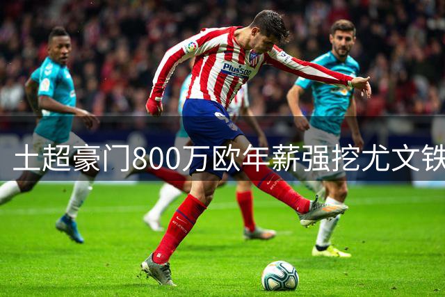 土超豪门800万欧年薪强挖尤文铁闸 斑马军团锁定两大英超中卫替代者
