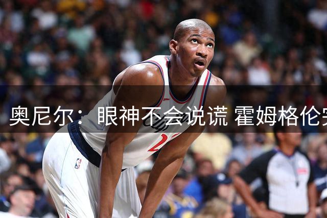 奥尼尔：眼神不会说谎 霍姆格伦完全被文班亚马打崩溃了