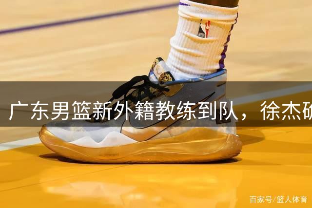 广东男篮新外籍教练到队，徐杰确定留队，杜润旺完成顶薪签约！