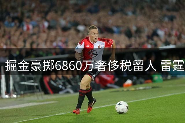 掘金豪掷6860万奢侈税留人 雷霆引援计划遭截胡