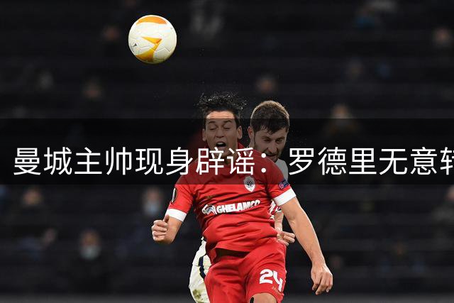 曼城主帅现身辟谣：罗德里无意转会皇马