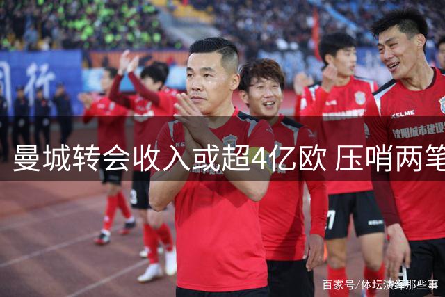 曼城转会收入或超4亿欧 压哨两笔重磅签约在望
