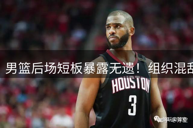 男篮后场短板暴露无遗！组织混乱难敌对手高强度对抗