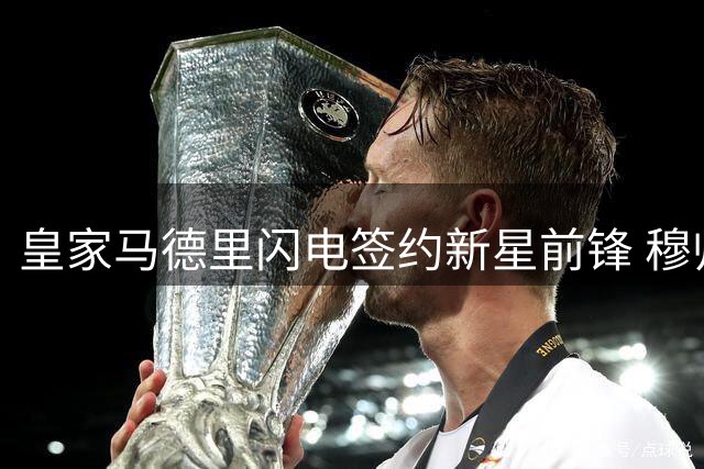 皇家马德里闪电签约新星前锋 穆帅战术版图再添关键拼图
