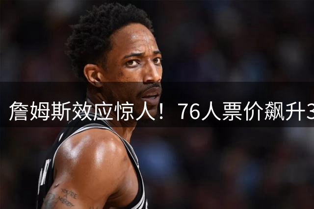 詹姆斯效应惊人！76人票价飙升3.5倍创纪录