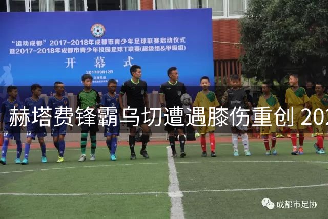 赫塔费锋霸乌切遭遇膝伤重创 2023赛季提前落幕