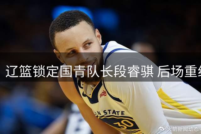 辽篮锁定国青队长段睿骐 后场重组或引发CBA连锁交易
