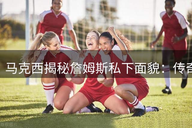 马克西揭秘詹姆斯私下面貌：传奇巨星竟如此平易近人