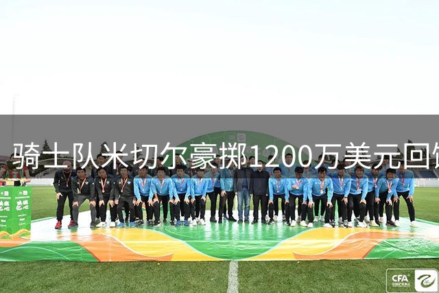 骑士队米切尔豪掷1200万美元回馈母校 助力体育馆建设与贫困学子