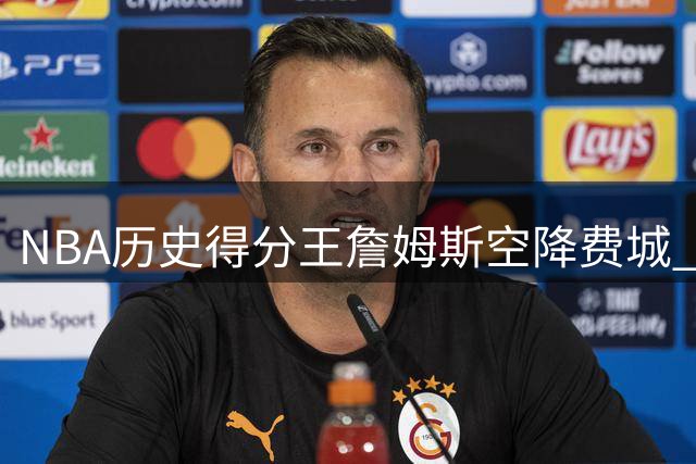 NBA历史得分王詹姆斯空降费城 76人组建豪华阵容剑指总冠军